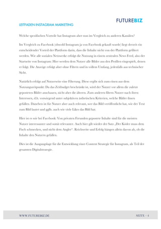 LEITFADEN INSTAGRAM MARKETING 
Welche spezifischen Vorteile hat Instagram aber nun im Vergleich zu anderen Kanälen? 
Im Vergleich zu Facebook (obwohl Instagram ja von Facebook gekauft wurde) liegt derzeit ein 
entscheidender Vorteil der Plattform darin, dass die Inhalte nicht von der Plattform gefiltert 
werden. Wie alle sozialen Netzwerke erfolgt die Nutzung in einem zentralen News Feed, also der 
Startseite von Instagram: Hier werden dem Nutzer alle Bilder aus den Profilen eingespielt, denen 
er folgt. Die Anzeige erfolgt aber ohne Filtern und in vollem Umfang, jedenfalls aus technischer 
Sicht. 
Natürlich erfolgt auf Nutzerseite eine Filterung. Diese ergibt sich zum einen aus dem 
Nutzungszeitpunkt: Da das Zeitbudget beschränkt ist, wird der Nutzer vor allem die zuletzt 
geposteten Bilder anschauen, nicht aber die älteren. Zum anderen filtern Nutzer nach ihren 
Interessen, d.h. vorwiegend unter subjektiven ästhetischen Kriterien, welche Bilder ihnen 
gefallen. Daneben ist für Nutzer aber auch relevant, wer das Bild veröffentlicht hat, wie der Text 
zum Bild lautet und ggfls. auch wie viele Likes das Bild hat. 
Hier ist es wie bei Facebook: Von privaten Freunden gepostete Inhalte sind für die meisten 
Nutzer interessanter und somit relevanter. Auch hier gilt wieder der Satz „Der Köder muss dem 
Fisch schmecken, und nicht dem Angler“. Reichweite und Erfolg hängen allein davon ab, ob die 
Inhalte den Nutzern gefallen. 
Dies ist die Ausgangslage für die Entwicklung einer Content Strategie für Instagram, als Teil der 
gesamten Digitalstrategie. 
WWW.FUTUREBIZ.DE SEITE – 4 
 