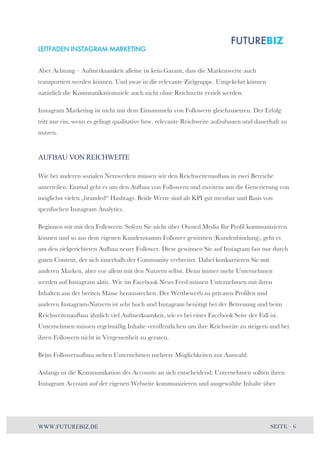 LEITFADEN INSTAGRAM MARKETING 
Aber Achtung – Aufmerksamkeit alleine ist kein Garant, dass die Markenwerte auch 
transportiert werden können. Und zwar in die relevante Zielgruppe. Umgekehrt können 
natürlich die Kommunikationsziele auch nicht ohne Reichweite erzielt werden. 
Instagram Marketing ist nicht mit dem Einsammeln von Followern gleichzusetzen. Der Erfolg 
tritt nur ein, wenn es gelingt qualitative bzw. relevante Reichweite aufzubauen und dauerhaft zu 
nutzen. 
AUFBAU VON REICHWEITE 
Wie bei anderen sozialen Netzwerken müssen wir den Reichweitenaufbau in zwei Bereiche 
unterteilen. Einmal geht es um den Aufbau von Followern und zweitens um die Generierung von 
möglichst vielen „branded“ Hashtags. Beide Werte sind als KPI gut messbar und Basis von 
spezifischen Instagram Analytics. 
Beginnen wir mit den Followern. Sofern Sie nicht über Owned Media Ihr Profil kommunizieren 
können und so aus dem eigenen Kundenstamm Follower gewinnen (Kundenbindung), geht es 
um den zielgerichteten Aufbau neuer Follower. Diese gewinnen Sie auf Instagram fast nur durch 
guten Content, der sich innerhalb der Community verbreitet. Dabei konkurrieren Sie mit 
anderen Marken, aber vor allem mit den Nutzern selbst. Denn immer mehr Unternehmen 
werden auf Instagram aktiv. Wie im Facebook News Feed müssen Unternehmen mit ihren 
Inhalten aus der breiten Masse herausstechen. Der Wettbewerb zu privaten Profilen und 
anderen Instagram-Nutzern ist sehr hoch und Instagram benötigt bei der Betreuung und beim 
Reichweitenaufbau ähnlich viel Aufmerksamkeit, wie es bei einer Facebook Seite der Fall ist. 
Unternehmen müssen regelmäßig Inhalte veröffentlichen um ihre Reichweite zu steigern und bei 
ihren Followern nicht in Vergessenheit zu geraten. 
Beim Followeraufbau stehen Unternehmen mehrere Möglichkeiten zur Auswahl: 
Anfangs ist die Kommunikation des Accounts an sich entscheidend. Unternehmen sollten ihren 
Instagram Account auf der eigenen Webseite kommunizieren und ausgewählte Inhalte über 
WWW.FUTUREBIZ.DE SEITE – 6 
 