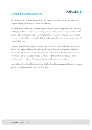 LEITFADEN INSTAGRAM MARKETING 
andere soziale Netzwerke verbreiten. So wird erstmals für ein Grundrauschen gesorgt und 
veröffentlichte Fotos erhalten die ersten Interaktionen. 
Facebook Seiten sind für die Verlängerung von Instagram Seiten gut geeignet. Die Darstellung 
von Instagram Fotos ist im News Feed sehr prominent und auch Verlinkungen werden mit der 
großen Linkvorschau dargestellt. Die Überschneidung von aktiven Instagram- und Facebook- 
Nutzern ist hoch und über ein simples Teilen von Instagram-Inhalten, bauen Unternehmen die 
ersten Follower auf. 
Das ganze funktioniert natürlich nur dann, wenn sich Nutzer durch die Inhalte angesprochen 
fühlen. Wir empfehlen Instagram-Inhalte von Facebook-Inhalten abzugrenzen und so den 
individuellen Charakter des zusätzlichen Accounts hervorzuheben. Warum sollten Facebook 
Fans Ihnen auch auf Instagram folgen? Nicht weil sie dort die identischen Inhalte sehen 
möchten, sondern weil sie auf Instagram abgestimmte Inhalte sehen möchten. 
Umgekehrt besteht dieses Problem seltener. Inhalte die auf Instagram gut funktionieren, können 
auch gerne nochmals auf Facebook geteilt werden. 
WWW.FUTUREBIZ.DE SEITE – 7 
 