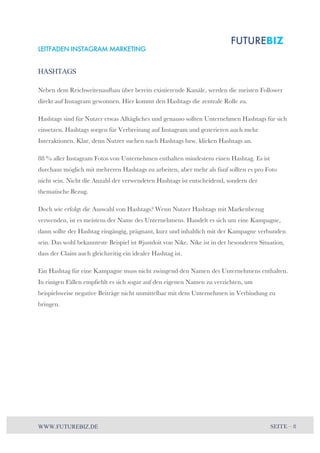 LEITFADEN INSTAGRAM MARKETING 
HASHTAGS 
Neben dem Reichweitenaufbau über bereits existierende Kanäle, werden die meisten Follower 
direkt auf Instagram gewonnen. Hier kommt den Hashtags die zentrale Rolle zu. 
Hashtags sind für Nutzer etwas Alltägliches und genauso sollten Unternehmen Hashtags für sich 
einsetzen. Hashtags sorgen für Verbreitung auf Instagram und generieren auch mehr 
Interaktionen. Klar, denn Nutzer suchen nach Hashtags bzw. klicken Hashtags an. 
88 % aller Instagram Fotos von Unternehmen enthalten mindestens einen Hashtag. Es ist 
durchaus möglich mit mehreren Hashtags zu arbeiten, aber mehr als fünf sollten es pro Foto 
nicht sein. Nicht die Anzahl der verwendeten Hashtags ist entscheidend, sondern der 
thematische Bezug. 
Doch wie erfolgt die Auswahl von Hashtags? Wenn Nutzer Hashtags mit Markenbezug 
verwenden, ist es meistens der Name des Unternehmens. Handelt es sich um eine Kampagne, 
dann sollte der Hashtag eingängig, prägnant, kurz und inhaltlich mit der Kampagne verbunden 
sein. Das wohl bekannteste Beispiel ist #justdoit von Nike. Nike ist in der besonderen Situation, 
dass der Claim auch gleichzeitig ein idealer Hashtag ist. 
Ein Hashtag für eine Kampagne muss nicht zwingend den Namen des Unternehmens enthalten. 
In einigen Fällen empfiehlt es sich sogar auf den eigenen Namen zu verzichten, um 
beispielsweise negative Beiträge nicht unmittelbar mit dem Unternehmen in Verbindung zu 
bringen. 
WWW.FUTUREBIZ.DE SEITE – 8 
 
