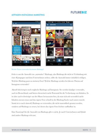 LEITFADEN INSTAGRAM MARKETING 
Welche Nutzer verwenden bestimmte Hashtags? 
Geht es um die Auswahl von „normalen“ Hashtags, also Hashtags die nicht in Verbindung mit 
einer Kampagne und dem Unternehmen stehen, sollte die Auswahl immer inhaltlich erfolgen. 
Welcher Hashtag passt zu meinem Foto? Welche Hashtags werden bei diesem Thema auf 
Instagram verwendet? 
Aktuell überwiegen noch englische Hashtags auf Instagram. Sie werden häufiger verwendet, 
auch in Deutschland, und bieten theoretisch mehr Potenzial für die Verbreitung von Inhalten. Es 
ist aber auch schwieriger aus der Masse herauszustechen, da man sich mit wesentlich mehr 
Inhalten messen muss und das eigene Foto schnell in der Hashtag-Suche nach unten rutscht. 
Somit ist es auch sinnvoll, Hashtags zu verwenden, die nicht tausendfach genutzt werden, 
sondern auf Hashtags zu setzen, bei denen das eigene Foto leichter auffindbar ist. 
Eine Faustregel für die Auswahl von Hashtags gibt es nicht. Je nach Unternehmen und Inhalt 
sind andere Hashtags relevant. 
WWW.FUTUREBIZ.DE SEITE – 9 
 