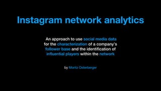 by Moritz Osterberger
An approach to use social media data
for the characterization of a company’s
follower base and the identification of
influential players within the network
Instagram network analytics
 
