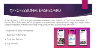 1)PROFESSIONAL DASHBOARD
At the beginning of 2021, Instagram launched a new tab called Professional Dashboard, available to all
Business and Creator Accounts on Instagram. This Professional Dashboard encourages and helps Creators
and Businesses to turn their passion into living and build their business more efficiently.
This update has three new features :
 Track Your Performance.
 Grow Your Business.
 Stay Informed.
 