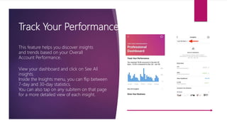 Track Your Performance
This feature helps you discover insights
and trends based on your Overall
Account Performance.
View your dashboard and click on See All
insights.
Inside the Insights menu, you can flip between
7-day and 30-day statistics.
You can also tap on any subitem on that page
for a more detailed view of each insight.
 