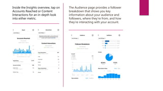 Inside the Insights overview, tap on
Accounts Reached or Content
Interactions for an in-depth look
into either metric.
The Audience page provides a follower
breakdown that shows you key
information about your audience and
followers, where they’re from, and how
they’re interacting with your account.
 