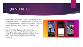 2)REMIX REELS
In early April, Instagram added a new trendy feature
called Reels remix. This new function allows people
to use other people’s content within theirs. They can
upload their own and other user’s video in one
frame.
You can choose if you want to allow others to
Remix your reels or not. The remix option is
enabled by default on public accounts; though if
users prefer anonymity, this option can be
turned off.
 