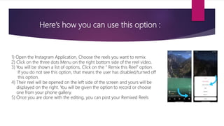 Here’s how you can use this option :
1) Open the Instagram Application, Choose the reels you want to remix.
2) Click on the three dots Menu on the right bottom side of the reel video.
3) You will be shown a list of options, Click on the “ Remix this Reel” option.
If you do not see this option, that means the user has disabled/turned off
this option.
4) Their reel will be opened on the left side of the screen and yours will be
displayed on the right. You will be given the option to record or choose
one from your phone gallery.
5) Once you are done with the editing, you can post your Remixed Reels
 