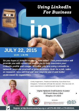 So you have a LinkedIn account, now what? This presentation will
provide you with some tips and tricks to help maximize your
LinkedIn profile and usage. Whether you are using LinkedIn to
network, promote yourself or your business, look for a job, sales
or research - you will find out new ways to use it and better
understand its capabilities.
12:00 - 1:30 PM
JULY 22, 2015
Register at http://events.vastartup.org or call 276-492-2060 or 276-628-8141.
Using LinkedIn
For Business
Cindy Hagemann, Freelance Marketing Consultant from
Kingsport, Tennessee will lead this session. She has over 19
years experience in marketing and social media.
SPONSORS
VirginiaHighlandsSmallBusinessIncubator
851FrenchMooreJrBlvd
Abingdon,VA24210
 