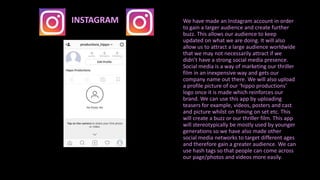 We have made an Instagram account in order
to gain a larger audience and create further
buzz. This allows our audience to keep
updated on what we are doing. It will also
allow us to attract a large audience worldwide
that we may not necessarily attract if we
didn’t have a strong social media presence.
Social media is a way of marketing our thriller
film in an inexpensive way and gets our
company name out there. We will also upload
a profile picture of our ‘hippo productions’
logo once it is made which reinforces our
brand. We can use this app by uploading
teasers for example, videos, posters and cast
and picture whilst on filming on set etc. This
will create a buzz or our thriller film. This app
will stereotypically be mostly used by younger
generations so we have also made other
social media networks to target different ages
and therefore gain a greater audience. We can
use hash tags so that people can come across
our page/photos and videos more easily.
INSTAGRAM
 