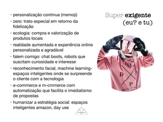 • personalização continua (memoji)

• zero: trato especial em retorno da
ﬁdelização

• ecologia: compra e valorização de
produtos locais

• realidade aumentada e experiência online
personalizada e agradável

• falem comigo: chat boots, robots que
suscitam curiosidade e interesse

• reconhecimento facial, machine learning-
espaços inteligentes onde se surpreende
o cliente com a tecnologia

• e-commerce e m-cmmerce com
automatização que facilita o imediatismo
de propostas

• humanizar a estratégia social: espaços
inteligentes amazon, day use
Super exigente
(eu? e tu)
 