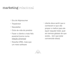 l
Era do Adprosumer

l
Tripadvisor

l
Newsletter

l
Ciclo de vida do produto

l
Fazer o cliente o mais feliz
possível (como numa
relação amorosa)

l
ﬁlosoﬁa CRM, mais que
um mero software

l
cliente deve sentir que o
conhecem e que vão
propor o melhor para ele
(quer naquele hotel, quer
em termos globais do que
existe... tem que estar
convencido disso)

marketing relacional
 