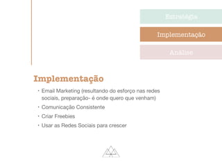 Estratégia
Implementação
Análise
Implementação
l
Email Marketing (resultando do esforço nas redes
sociais, preparação- é onde quero que venham)

l
Comunicação Consistente

l
Criar Freebies

l
Usar as Redes Sociais para crescer

 