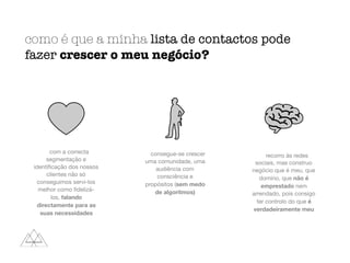 como é que a minha lista de contactos pode
fazer crescer o meu negócio?
com a correcta
segmentação e
identiﬁcação dos nossos
clientes não só
conseguimos servi-los
melhor como ﬁdelizá-
los, falando
directamente para as
suas necessidades
consegue-se crescer
uma comunidade, uma
audiência com
consciência e
propósitos (sem medo
de algoritmos)
recorro às redes
sociais, mas construo
negócio que é meu, que
domino, que não é
emprestado nem
arrendado, pois consigo
ter controlo do que é
verdadeiramente meu
 