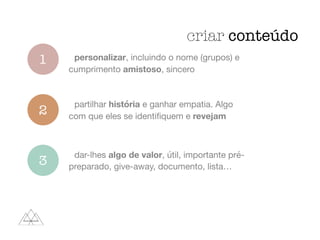 criar conteúdo
1
2
3
personalizar, incluindo o nome (grupos) e
cumprimento amistoso, sincero
partilhar história e ganhar empatia. Algo
com que eles se identiﬁquem e revejam
dar-lhes algo de valor, útil, importante pré-
preparado, give-away, documento, lista…
 
