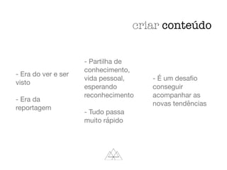 - Era do ver e ser
visto

- Era da
reportagem

- Partilha de
conhecimento,
vida pessoal,
esperando
reconhecimento

- Tudo passa
muito rápido

- É um desaﬁo
conseguir
acompanhar as
novas tendências

criar conteúdo
 
