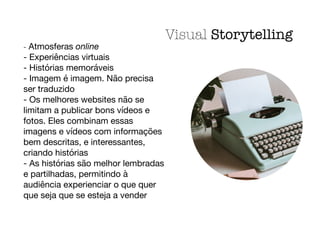 - Atmosferas online

- Experiências virtuais

- Histórias memoráveis

- Imagem é imagem. Não precisa
ser traduzido

- Os melhores websites não se
limitam a publicar bons vídeos e
fotos. Eles combinam essas
imagens e vídeos com informações
bem descritas, e interessantes,
criando histórias

- As histórias são melhor lembradas
e partilhadas, permitindo à
audiência experienciar o que quer
que seja que se esteja a vender
Visual Storytelling
 
