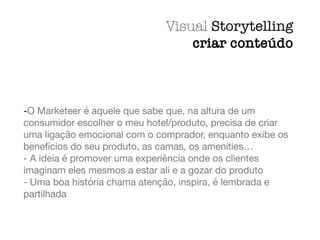 -O Marketeer é aquele que sabe que, na altura de um
consumidor escolher o meu hotel/produto, precisa de criar
uma ligação emocional com o comprador, enquanto exibe os
benefícios do seu produto, as camas, os amenities…

- A ideia é promover uma experiência onde os clientes
imaginam eles mesmos a estar ali e a gozar do produto

- Uma boa história chama atenção, inspira, é lembrada e
partilhada
Visual Storytelling
criar conteúdo
 