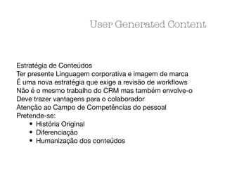 Estratégia de Conteúdos

Ter presente Linguagem corporativa e imagem de marca

É uma nova estratégia que exige a revisão de workﬂows

Não é o mesmo trabalho do CRM mas também envolve-o

Deve trazer vantagens para o colaborador

Atenção ao Campo de Competências do pessoal

Pretende-se:

• História Original

• Diferenciação

• Humanização dos conteúdos
User Generated Content
 