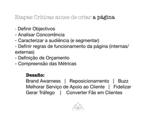 Etapas Críticas antes de criar a página
- Deﬁnir Objectivos

- Analisar Concorrência

- Caracterizar a audiência (e segmentar)

- Deﬁnir regras de funcionamento da página (internas/
externas)

- Deﬁnição de Orçamento

- Compreensão das Métricas

	 Desaﬁo:

	 Brand Awarness | Reposicionamento | Buzz

	 Melhorar Serviço de Apoio ao Cliente | Fidelizar

	 Gerar Tráfego | Converter Fãs em Clientes
 