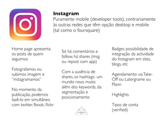 Instagram
Puramente mobile (developer tools), contrariamente
às outras redes que têm opção desktop e mobile
(tal como o foursquare)
Home page apresenta
os posts de quem
seguimos
Fotografamos ou
subimos imagem e
“instagramamos”
No momento da
publicação, podemos
fazê-lo em simultâneo
com twitter, fbook, ﬂickr
Só há comentários e
follow, há shares (msg
ou repost com app)
Com a ausência de
shares, os hashtags- um
mundo novo muito
além dos keywords, da
segmentação e
posicionamento
Badges: possibilidade de
integração da actividade
do Instagram em sites,
blogs, etc
Agendamento viaTake-
Off ou Latergrame ou
Plann
Highlights
Tipos de conta
(veriﬁed)
 