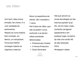 um bom vídeo evoca
emoção, faz chorar, rir e
uma variedade de
sentimentos.

bases-se numa história
bem-contada, um
elenco, um storyboard

uma boa história
consegue inspirar os
viajantes a reservar

foco na experiência do
cliente, não 4 paredes e
1 cama

há 3 tipos de vídeo, que
não se podem nunca
confundir e se devem
utilizar (conteúdo
diferenciado):

	 ▪	 Professionally Created

	 ▪	 In-House Production

	 ▪	 Guest Generated

de que servem as
novas tecnologias se não
tirarmos partido? já já
4G, wiﬁ em todo o lado,
conteúdo carregavel
rapidamente e em
qualquer lugar, na palma
da mão com ecrãs HD
de alta resolução

Vine

Instagram videos
um video
© th2:
 
