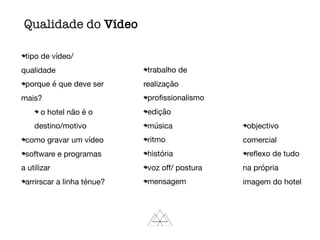 tipo de vídeo/
qualidade

porque é que deve ser
mais?

o hotel não é o
destino/motivo

como gravar um vídeo

software e programas
a utilizar

arrirscar a linha ténue?

trabalho de
realização

proﬁssionalismo

edição

música

ritmo

história

voz oﬀ/ postura

mensagem

objectivo
comercial

reﬂexo de tudo
na própria
imagem do hotel
Qualidade do Vídeo
 