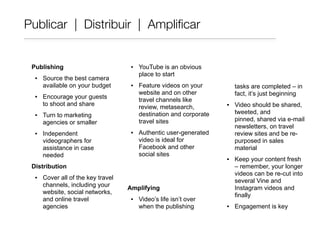 Publishing
▪ Source the best camera
available on your budget
▪ Encourage your guests
to shoot and share
▪ Turn to marketing
agencies or smaller
▪ Independent
videographers for
assistance in case
needed
Distribution
▪ Cover all of the key travel
channels, including your
website, social networks,
and online travel
agencies
▪ YouTube is an obvious
place to start
▪ Feature videos on your
website and on other
travel channels like
review, metasearch,
destination and corporate
travel sites
▪ Authentic user-generated
video is ideal for
Facebook and other
social sites
Amplifying
▪ Video’s life isn’t over
when the publishing
tasks are completed – in
fact, it’s just beginning
▪ Video should be shared,
tweeted, and
pinned, shared via e-mail
newsletters, on travel
review sites and be re-
purposed in sales
material
▪ Keep your content fresh
– remember, your longer
videos can be re-cut into
several Vine and
Instagram videos and
finally
▪ Engagement is key
Publicar | Distribuir | Ampliﬁcar
 