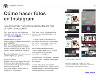10Las fotografías en Instagram
¡Dale vida a tus fotos!
Aprovecha la opción de ‘Collage’ para hacer
composiciones divertidas, que llamen la atención de
tus seguidores y favorezcan la interacción.
Cómo hacer fotos
en Instagram
Instagram ofrece multitud de posibilidades a la hora
de hacer una fotografía
Para hacer una foto solo tienes que
hacer clic en el icono azul de la cámara
de la barra de navegación.
Tendrás varias opciones:
Elegir una foto que ya tengas guardada
en la ‘GALERÍA’
Es la primera opción que aparece y en
el menú desplegable de la esquina
superior izquierda podrás elegir de qué
carpeta quieres obtener las imágenes.
Desplazando hacia arriba las imágenes
podrás elegir la que quieras.
Hacer un Collage
En este mismo menú, tienes la opción
de hacer una composición con varias
imágenes. Para ello, pulsa en el icono
marcado en la imagen 3.
En la parte superior podrás elegir el
diseño de tu composición.
En la parte inferior, podrás elegir las
imágenes que quieres integrar en la
composición.
La opción central de ‘Fotomatón’ te
permite hacer cuatro fotos seguidas en
ese mismo momento para hacer una
composición con fotos nuevas.
Hacer una foto en ese momento
La opción central de ‘FOTO’ permite
hacer una foto en directo para
compartirla en Instagram.
Puedes hacerla con la cámara delantera
o con la trasera y añadirle flash en este
último caso.
Cuando estés listo, pulsa el botón
redondo azul para hacer la foto. Si no te
gusta el resultado, puedes volver atrás
pulsando la flecha de retroceder.
1 2
3 4
Hacer foto
con la
cámara
delantera
(selfie).
Activar
el flash
Hacer foto
. . . . . . . . . . . . . .
Ajusta el
tamaño de la
foto para no
tener que
recortarla
 