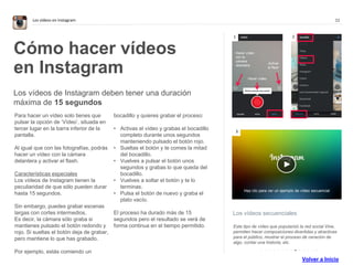 11Los vídeos en Instagram
Los vídeos secuenciales
Este tipo de vídeo que popularizó la red social Vine,
permiten hacer composiciones divertidas y atractivas
para el público, mostrar el proceso de ceración de
algo, contar una historia, etc.
Cómo hacer vídeos
en Instagram
Los vídeos de Instagram deben tener una duración
máxima de 15 segundos
Para hacer un vídeo solo tienes que
pulsar la opción de ‘Vídeo’, situada en
tercer lugar en la barra inferior de la
pantalla.
Al igual que con las fotografías, podrás
hacer un vídeo con la cámara
delantera y activar el flash.
Características especiales
Los vídeos de Instagram tienen la
peculiaridad de que sólo pueden durar
hasta 15 segundos.
Sin embargo, puedes grabar escenas
largas con cortes intermedios.
Es decir, la cámara sólo graba si
mantienes pulsado el botón redondo y
rojo. Si sueltas el botón deja de grabar,
pero mantiene lo que has grabado.
Por ejemplo, estás comiendo un
bocadillo y quieres grabar el proceso:
• Activas el vídeo y grabas el bocadillo
completo durante unos segundos
manteniendo pulsado el botón rojo.
• Sueltas el botón y te comes la mitad
del bocadillo.
• Vuelves a pulsar el botón unos
segundos y grabas lo que queda del
bocadillo.
• Vuelves a soltar el botón y te lo
terminas.
• Pulsa el botón de nuevo y graba el
plato vacío.
El proceso ha durado más de 15
segundos pero el resultado se verá de
forma continua en el tiempo permitido.
1 2
3
Hacer vídeo
con la
cámara
delantera
Activar
el flash
Hacer vídeo
Haz clic para ver un ejemplo de vídeo secuencial
. . . . . . . . . . . . . .
Volver a Inicio
 