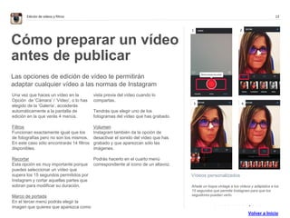 13Edición de vídeos y filtros
Vídeos personalizados
Añade un toque vintage a tus vídeos y adáptalos a los
15 segundos que permite Instagram para que tos
seguidores puedan verlo.
Cómo preparar un vídeo
antes de publicar
Las opciones de edición de vídeo te permitirán
adaptar cualquier vídeo a las normas de Instagram
Una vez que haces un vídeo en la
Opción de ‘Cámara’ / ‘Vídeo’, o lo has
elegido de la ‘Galería’, accederás
automáticamente a la pantalla de
edición en la que verás 4 menús.
Filtros
Funcionan exactamente igual que los
de fotografías pero no son los mismos.
En este caso sólo encontrarás 14 filtros
disponibles.
Recortar
Esta opción es muy importante porque
puedes seleccionar un vídeo que
supera los 15 segundos permitidos por
Instagram y cortar aquellas partes que
sobran para modificar su duración.
Marco de portada
En el tercer menú podrás elegir la
imagen que quieres que aparezca como
vista previa del vídeo cuando lo
compartas.
Tendrás que elegir uno de los
fotogramas del vídeo que has grabado.
Volumen
Instagram también da la opción de
desactivar el sonido del vídeo que has
grabado y que aparezcan sólo las
imágenes.
Podrás hacerlo en el cuarto menú
correspondiente al icono de un altavoz.
1 2
3 4
. . . . . . . . . . . . . .
Volver a Inicio
 