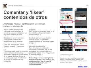 15Interactuar con otros usuarios
Comentarios y likes
Cuando comentas o haces ‘like’ en una imagen,
aparece tu nombre de usuario. Al pulsar en él,
cualquier usuario podrá acceder a tu perfil y seguirte,
si tienes el perfil público.
Comentar y ‘likear’
contenidos de otros
Ahora toca navegar por Instagram y encontrar
contenido interesante
Al igual que los demás pueden
interactuar con tu contenido, tú
también puedes comentar y decir que
te gusta el contenido de otros.
Si estás en el menú ‘Inicio’ (icono
casita) podrás ver todas las
publicaciones de tus seguidos.
Como ves, aparecen tres iconos:
Corazón, bocadillo y tres puntos.
Like
Para indicar que te gusta un contenido,
pulsa en el icono del corazón y
aparecerá tu nombre de usuario debajo
de los iconos, junto con el resto de
usuarios que le hayan dado también y
el corazón se coloreará de rojo
(Imagen 4).
Comentar
Para escribir un comentario, pulsa en el
icono del bocadillo y se activará el
teclado (imagen 3).
Escribe lo que quieras y pulsa en el
icono de enviar. Tu comentario
aparecerá debajo del texto de la imagen
(imagen 4).
Denunciar y obtener URL
Para denunciar una publicación
inapropiada u obtener la URL de una
publicación para compartirla en otra
plataforma, haz clic en los tres puntos de
la derecha (imagen 2).
Recuerda que no puedes ampliar la
foto de un usuario y que si haces clic
dos veces sobre ella, en lugar de
ampliarse, le darás a ‘Like’
automáticamente.
1 2
3 4
. . . . . . . . . . . . . .
Volver a Inicio
 