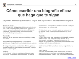 16Consejos para ser un usuario estelar
Cómo escribir una biografía eficaz
que haga que te sigan
La primera impresión que los demás tengan de ti dependerá de detalles como la biografía
Nombre de usuario
Con un máximo de 30 caracteres, debe contener tu nombre
real o el de tu empresa puesto que si alguien no conoce tu
nombre de usuario, te buscará por tu nombre. Si hacemos
complicado que nos encuentren, estaremos perdiendo
oportunidades de ganar seguidores.
Descripción
Dispones de 160 caracteres para comunicar quién eres y lo
que haces.
No olvides destacar tus habilidades y conocimientos
profesionales si tu perfil está orientado a destacar en tu sector.
Si es algo más personal, puedes incluir aficiones, gustos o
alguna nota divertida que haga que los usuarios te conozcan
mejor y quieran seguirte.
Hashtags
A diferencia de Twitter, los hashtags o palabras clave que
incluyas en tu biografía no enlazarán a nada. Por tanto, te
recomiendo que no desperdicies caracteres en añadir hashtags a
tu bio porque no servirán de nada.
Por el contrario, es muy importante que en tus publicaciones sí
los incluyas, puesto que aportan a tus contenidos una mayor
difusión.
Originalidad
Es cierto que hay que tener una imagen homogénea en todos los
perfiles sociales, pero Instagram es algo diferente. No es
recomendable que copies y pegues tu bio de otra red y la
reutilices en Instagram. Crea algo original y diferente para una red
social que no funciona como las demás.
Añade iconitos, símbolos y cualquier cosa que haga atractivo tu
perfil.
Enlace externo
Aprovecha la posibilidad de añadir un enlace para llevar a tus
seguidores a otra red social; a tu web, blog o landing page o a
una presentación sobre tu marca. ¡Las posibilidades son infinitas!
Volver a Inicio
 