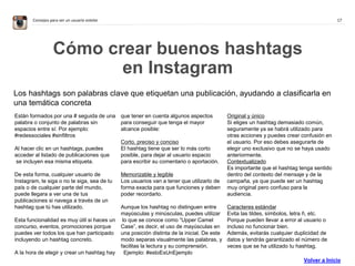 17Consejos para ser un usuario estelar
Cómo crear buenos hashtags
en Instagram
Los hashtags son palabras clave que etiquetan una publicación, ayudando a clasificarla en
una temática concreta
Están formados por una # seguida de una
palabra o conjunto de palabras sin
espacios entre sí: Por ejemplo:
#redessociales #sinfiltros
Al hacer clic en un hashtags, puedes
acceder al listado de publicaciones que
se incluyen esa misma etiqueta.
De esta forma, cualquier usuario de
Instagram, te siga o no te siga, sea de tu
país o de cualquier parte del mundo,
puede llegara a ver una de tus
publicaciones si navega a través de un
hashtag que tú has utilizado.
Esta funcionalidad es muy útil si haces un
concurso, eventos, promociones porque
puedes ver todos los que han participado
incluyendo un hashtag concreto.
A la hora de elegir y crear un hashtag hay
que tener en cuenta algunos aspectos
para conseguir que tenga el mayor
alcance posible:
Corto, preciso y conciso
El hashtag tiene que ser lo más corto
posible, para dejar al usuario espacio
para escribir su comentario o aportación.
Memorizable y legible
Los usuarios van a tener que utilizarlo de
forma exacta para que funciones y deben
poder recordarlo.
Aunque los hashtag no distinguen entre
mayúsculas y minúsculas, puedes utilizar
lo que se conoce como “Upper Camel
Case”, es decir, el uso de mayúsculas en
una posición distinta de la inicial. De este
modo separas visualmente las palabras, y
facilitas la lectura y su comprensión.
 Ejemplo: #estoEsUnEjemplo
Original y único
Si eliges un hashtag demasiado común,
seguramente ya se habrá utilizado para
otras acciones y puedes crear confusión en
el usuario. Por eso debes asegurarte de
elegir uno exclusivo que no se haya usado
anteriormente.  
Contextualizado
Es importante que el hashtag tenga sentido
dentro del contexto del mensaje y de la
campaña, ya que puede ser un hashtag
muy original pero confuso para la
audiencia.
Caracteres estándar
Evita las tildes, símbolos, letra ñ, etc.
Porque pueden llevar a error al usuario o
incluso no funcionar bien.
Además, evitarás cualquier duplicidad de
datos y tendrás garantizado el número de
veces que se ha utilizado tu hashtag.  
Volver a Inicio
 