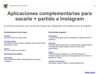 18Consejos para ser un usuario estelar
Aplicaciones complementarias para
sacarle + partido a Instagram
La primera impresión que los demás tengan de ti dependerá de detalles como la biografía
Herramientas para hacer vídeos
Flipagram
Crea mini vídeos con varias fotos.
Doubletap Sticker
Para editar tus fotos y vídeos y añadirles ‘Call to actions’ para
aumentar los ‘Likes’.
Lapse it
Crea mini vídeos en stop-motion.
Herramientas de analítica
Iconosquare
Para monitorizar y medir la efectividad de tu cuenta en
Instagram.
Herramientas de gestión
Schedugram
La única herramienta que permite publicar y programar fotos en
Instagram.
Latergram
Permite programar fotos pero nunca las publica, deberás hacerlo
manualmente cuando te salte un aviso a la hora de la
programación.
Repost
Herramienta para republicar en tu perfil de Instagram un
contenido de otro usuario que te ha gustado (funciona como los
retweets de Twitter.
Crowdfire (Justunfollow)
Para seguir y dejar de seguir a cuentas rápidamente.
Volver a Inicio
 