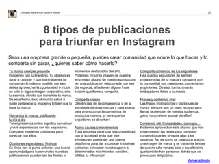 20Consejos para ser un usuario estelar
8 tipos de publicaciones
para triunfar en Instagram
Seas una empresa grande o pequeña, puedes crear comunidad que adore lo que haces y lo
comparta sin parar, ¿quieres saber cómo hacerlo?
Tu marca siempre presente
Imágenes con tu branding. Tu objetivo es
darte a conocer y que tus imágenes se
compartan lo máximo posible, por eso
debes aprovechar la oportunidad e incluir
no sólo tu logo o imagen corporativa, sino
tu esencia, el rollo que transmite tu marca.
De esta forma, todo el mundo sabrá a
quién pertenece la imagen y lo bien que lo
hace tu marca.
Humaniza la marca, publicando
tu día a día
Tener presencia online significa conversar
y vivir experiencias con los seguidores.
Comparte imágenes cotidianas para
conectar con ellos.
Ocasiones especiales o festivos
En línea con el punto anterior, una buena
oportunidad para hacer virales nuestras
publicaciones pueden ser las fiestas o
momentos destacados del año.
Podemos incluir la imagen de nuestra
empresa o alguno de nuestros productos
en una publicación relacionada con ese
día especial, añadiendo alguna frase
o claim que llame a compartir.
Comparte vídeos
Diferénciate de la competencia o de la
estrategia de otras marcas y crea vídeos
para promocionar lanzamientos de
productos nuevos, ¡o para que tus
seguidores se diviertan!
Apoya causas o movimientos
Toda empresa tiene una responsabilidad
con la sociedad en la que vive
e Instagram puede ser una buena
plataforma para dar a conocer iniciativas
solidarias o mostrar nuestro apoyo a
determinados movimientos sociales.
¡Utiliza tu influencia!
Comparte contenido de tus seguidores
Haz que tus seguidores de sientan
protagonistas de tu marca y comparte con
tu comunidad sus creaciones, comentarios
y opiniones. De esta forma, crearás
embajadores fieles a tu marca.
Frases y contenido viral
Las frases motivadoras o los toques de
humor siempre son un buen recurso para
llamar la atención de nuestra audiencia,
¡pero no conviene abusar de ellas!
Contenido útil: Curiosidades, consejos…
Podemos aprovechar este altavoz que nos
proporcionan las redes para compartir
contenido que les sirva de algo a los
usuarios. Así es como se crea poco a poco
una imagen de marca y se transmite la idea
de que no sólo vendes esto o aquello sino
que también hay personas detrás que se
preocupan del público.
Volver a Inicio
 