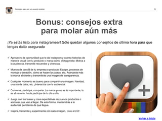 21Consejos para ser un usuario estelar
Bonus: consejos extra
para molar aún más
 Aprovecha la oportunidad que te da Instagram y cuenta historias de
manera visual con tu producto o marca como protagonista: Motiva a
la audiencia, transmite recuerdos y vivencias.
 Muestra la cara B de tu empresa o producto: Equipo, procesos de
montaje o creación, cómo se hacen las cosas, etc. Acercarás más
la marca al cliente y transmitirás una imagen de transparencia.
 Cualquier momento es bueno para compartir una imagen: Navidad,
una ola de calor, etc. ¡Interactúa con la audiencia!
 Conversa, participa, comparte. La marca ya no es lo importante, lo
es el usuario, hazle partícipe de tu día a día.
 Juega con los teaser y crea expectativas de nuevos productos o
acciones que van a llegar. De esta forma, mantendrás a la
audiencia pendiente de que llegue.
 Inspira, transmite y experimenta con cada imagen, ¡vive el 2.0!
¡Ya estás listo para instagramear! Sólo quedan algunos consejillos de última hora para que
tengas éxito asegurado
Volver a Inicio
 