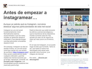 3Conceptos básicos sobre Instagram
. . . . . . . . . . . . . .
El Twitter de las imágenes
Instagram es una red social basada en la interacción
instantánea a través de imágenes y vídeos. Funciona
a través de una App gratuita disponible para la
descarga en dispositivos Android, iOS y Windows
Phone.
Antes de empezar a
instagramear…
Aunque ya sabrás qué es Instagram, conviene
destacar algunas particularidades de esta red social
Instagram es una red social
fundamentalmente móvil.
Normalmente estamos
acostumbrados a que las redes
sociales se gestionen desde el
ordenador y que además tengan
una App para poder consultarlas
desde el móvil.
Sin embargo, Instagram se ideó en
sentido inverso: es una red social
móvil que cuenta con una versión
de escritorio (https://instagram.com/)
Esta versión puede abrirse desde
cualquier ordenador y permite
realizar las mismas acciones que
en la App: interactuar, comentar, etc.
Excepto subir imágenes, una
funcionalidad que los creadores han
reservado para la App.
Dado la dirección que están tomando
los últimos avances tecnológicos y
que la importancia de los dispositivos
móviles aumenta cada día más,
apostar por esta vía de negocio es
cada vez más común en el entorno
2.0
En el caso de Instagram, no se puede
negar el éxito que ha tenido. Tanto es
así, que hasta tú mismo has
descargado este ebook para
aprender cómo funciona. ¡Los
milagros de Internet!
Por cierto… ¡Gracias por
descargarlo!
Volver a Inicio
 
