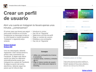 4Conceptos básicos sobre Instagram
. . . . . . . . . . . . . .
Primeros pasos en la App
Todas estas opciones las podrás modificar en
cualquier momento desde el menú ’Opciones’ /
‘Cuenta’. Recibirás un correo para confirmar la
dirección de e-mail que has introducido.
Crear un perfil
de usuario
Abrir una cuenta en Instagram te llevará apenas unos
minutos, ¿comenzamos?
El primer paso que tienes que seguir
para poder iniciarte en el mundo
Instagramer es descargar la App en
tu móvil desde tu market buscando
‘Instagram’ o siguiendo estos
enlaces:
Enlace Android
Enlace iOS
Una vez descargada, deberás
registrarte o bien introduciendo tu
email o bien conectando con
Facebook. Si eliges esta última
opción tus datos se rellenarán
automáticamente puesto que
Instagram los copiará de Facebook.
Si eliges la opción del correo
electrónico, deberás seguir los
pasos que te indica la App:
• Introduce tu correo
• Haz clic en ‘Siguiente’
• Selecciona una foto de perfil
• Elige un nombre de usuario
• Establece una contraseña
• Haz clic en ‘Siguiente’
1 2
3 4
Consejos
 Utiliza una contraseña de al menos
6 caracteres.
 Combina letras, números y símbolos
(@ # !).
 Elige el mismo nombre de usuario
que en otras redes para mejorar tu
branding.
Volver a Inicio
 