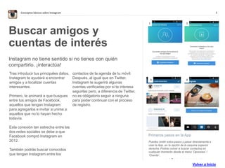 5Conceptos básicos sobre Instagram
. . . . . . . . . . . . . .
Primeros pasos en la App
Puedes omitir estos pasos y pasar directamente a
usar la App, en la opción de la esquina superior
derecha. Podrás volver a buscar contactos en
cualquier momento desde el menú ’Opciones’ /
‘Cuenta’.
Buscar amigos y
cuentas de interés
Instagram no tiene sentido si no tienes con quién
compartirlo, ¡interactúa!
Tras introducir tus principales datos,
Instagram te ayudará a encontrar
amigos y a localizar cuentas
interesantes.
Primero, te animará a que busques
entre tus amigos de Facebook,
aquellos que tengan Instagram
para agregarlos e invitar a unirse a
aquellos que no lo hayan hecho
todavía.
Esta conexión tan estrecha entre las
dos redes sociales se debe a que
Facebook compró Instagram en
2012.
También podrás buscar conocidos
que tengan Instagram entre los
contactos de la agenda de tu móvil.
Después, al igual que en Twitter,
Instagram te sugerirá algunas
cuentas verificadas por si te interesa
seguirlas pero, a diferencia de Twitter,
no es obligatorio seguir a ninguna
para poder continuar con el proceso
de registro.
1 2
3 4
Volver a Inicio
 