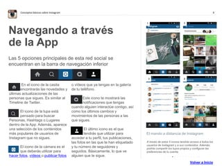 6Conceptos básicos sobre Instagram
. . . . . . . . . . . . . .
El mando a distancia de Instagram
A través de estos 5 iconos tendrás acceso a todos los
usuarios de Instagram y a sus contenidos. Además,
podrás compartir los tuyos propios y configurar las
preferencias de tu cuenta.
Navegando a través
de la App
Las 5 opciones principales de esta red social se
encuentran en la barra de navegación inferior
En el icono de la casita
encontrarás las novedades y
últimas actualizaciones de las
personas que sigues. Es similar al
Timeline de Twitter.
El icono de la lupa está
pensado para buscar
Personas, Hashtags o Lugares
dentro de la App. Además, aparece
una selección de los contenidos
más populares de usuarios de
Instagram que no sigues.
El icono de la cámara es el
que deberás utilizar para
hacer fotos, vídeos o publicar fotos
o vídeos que ya tengas en la galería
de tu teléfono.
Este icono te mostrará las
notificaciones que tengas
cuando alguien interactúe contigo, así
como los últimos cambios y
movimientos de las personas a las
que sigues.
El último icono es el que
tendrás que utilizar para
acceder a tu perfil, tus publicaciones,
las fotos en las que te han etiquetado
y tu número de seguidores y
seguidos. Básicamente, lo que ve
alguien que te sigue.
1 2
3 4
Volver a Inicio
 