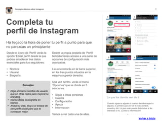 7Conceptos básicos sobre Instagram
Lo que los demás ven de ti
Cuando sigues a alguien o cuando decides seguir a
alguien, lo primero que ven de ti es tu nombre,
usuario y bio. Lo que vean puede determinar si les
interesas o no. ¡Cuida tu información!
Completa tu
perfil de Instagram
Ha llegado la hora de poner tu perfil a punto para que
no parezcas un principiante
Desde el icono de ‘Perfil’ verás la
opción ‘Editar perfil’ desde la que
podrás establecer tres datos
esenciales para tus seguidores:
• Nombre
• Usuario
• Biografía
Desde la propia pestaña de ‘Perfil’
también tienes acceso a una serie de
opciones de configuración más
avanzadas.
Las encontrarás en la barra superior,
en los tres puntos situados en la
esquina superior derecha.
Una vez dentro, verás el menú
‘Opciones’ que se divide en 5
secciones:
• Sigue a otras personas
• Cuenta
• Configuración
• Ayuda
• Información
Vamos a ver cada una de ellas.
1 2
. . . . . . . . . . . . . .
3 4
Consejos
 Elige el mismo nombre de usuario
que en otras redes para mejorar tu
branding.
 Nunca dejes la biografía en
blanco.
 Añade tu web, blog o el enlace de
otro perfil social para que te
conozcan mejor.
Volver a Inicio
 