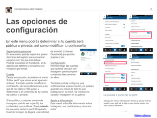 8Conceptos básicos sobre Instagram
La puesta a punto de tu perfil
Debajo del menú ‘Información’ tienes la opción ‘Cerrar
sesión’ para salir de la App o para iniciar sesión con
otro usuario diferente.
Las opciones de
configuración
En este menú podrás determinar si tu cuenta será
pública o privada, así como modificar tu contraseña
Sigue a otras personas
En este menú podrás repetir los pasos
del inicio del registro para encontrar
usuarios con los que interactuar.
Podrás buscarlos en Facebook, en tu
agenda del teléfono o enviarles una
invitación por email.
Cuenta
Desde esta opción, accederás al menú
‘Editar perfil’ que vimos en el apartado
anterior. También podrás modificar tu
contraseña, ver las publicaciones a las
que le has dado a ‘Me gusta’ y
determinar si el contenido de tu cuenta
es público o privado.
Si es público, cualquier usuario de
Instagram podrás ver tu perfil y los
contenidos que publicas. Si es privado,
los usuarios verán tu perfil bloqueado.
Cuando te sigan, te llegará una solicitud
de amistad (como en
Facebook) que podrás
aceptar o no.
Configuración
Permite elegir las cuentas
que quieres vincular con
Instagram para compartir
contenido directamente
en ellas.
También podrás configurar qué
notificaciones quieres recibir y si quieres
guardar una copia de todo lo que
publiques en tu móvil. Se creará una
carpeta ‘Instagram’ en tu galería.
Ayuda e información
Este menú te facilita información sobre
Instagram, sus condiciones y recursos
extra.
1 2
. . . . . . . . . . . . . .
3 4
Volver a Inicio
 