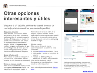 9Conceptos básicos sobre Instagram
Adiós Instagram!
Desde la opción para ordenador sólo borrarás tu
cuenta de manera temporal. Recuerda que si borras
tu cuenta para siempre, todo tu contenido,
comentarios y likes, desaparecerán y no podrás
recuperarlos.
Otras opciones
interesantes y útiles
Bloquear a un usuario, eliminar tu cuenta o enviar un
mensaje privado son otras funciones disponibles
Bloquear o denunciar
Para bloquear a un usuario, debes
entrar dentro de su perfil, y pulsar en
los tres puntitos de la esquina superior
derecha. Si bloqueas a un usuario no
podrás ver su contenido, ni él el tuyo,
ni siquiera podrá encontrarte en la
sección ‘Buscar’. Esta persona no
recibirá ninguna notificación de que
le has bloqueado. Si crees que una
cuenta infringe las normas, puedes
denunciarla e Instagram la revisarán.
Copiar URL del perfil
Para enlazar un perfil de Instagram en
otra red social o plataforma, puedes
localizar su URL también en este menú.
Enviar un mensaje privado
Para enviar un contenido a otro usuario
y que sólo pueda verlo él, debes ir al
menú ‘Inicio’ (icono de la casita), y
hacer clic en el icono de sobre de la
esquina superior derecha. Podrás
seleccionar una foto o vídeo de tu galería
o hacerla en el momento y se la podrás
enviar al usuario que quieras, siempre y
cuando la sigas.
Eliminar cuenta
Sólo podrás eliminar tu cuenta
accediendo desde la versión de para
ordenador.
• Entra en Instagram. Pincha en ‘Entrar’
• Inicia sesión y pincha en tu nombre de
usuario
• Haz clic en ‘Editar perfil’ y en
‘Desactivar mi cuenta temporalmente’
Sólo podrás eliminar tu cuenta
temporalmente, cuando vuelvas a iniciar
sesión se volverá a activar.
Para borrarla permanentemente pincha
aquí.
1 2
. . . . . . . . . . . . . .
3
Volver a Inicio
 