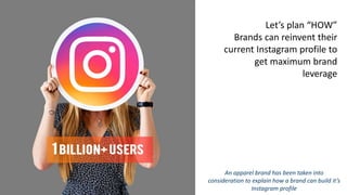 Let’s plan “HOW”
Brands can reinvent their
current Instagram profile to
get maximum brand
leverage
An apparel brand has been taken into
consideration to explain how a brand can build it’s
Instagram profile
 