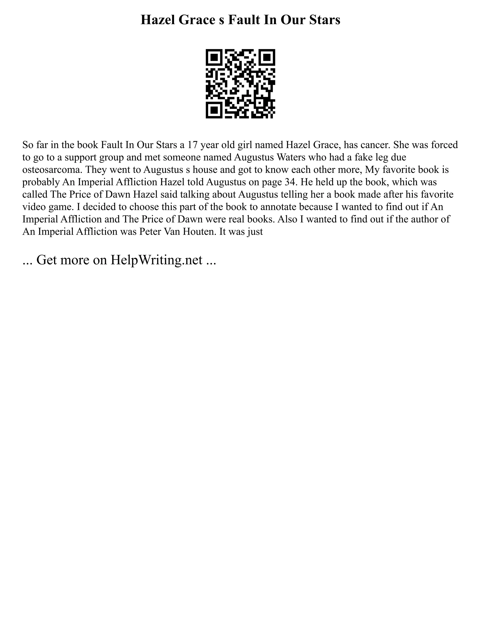 Hazel Grace s Fault In Our Stars
So far in the book Fault In Our Stars a 17 year old girl named Hazel Grace, has cancer. She was forced
to go to a support group and met someone named Augustus Waters who had a fake leg due
osteosarcoma. They went to Augustus s house and got to know each other more, My favorite book is
probably An Imperial Affliction Hazel told Augustus on page 34. He held up the book, which was
called The Price of Dawn Hazel said talking about Augustus telling her a book made after his favorite
video game. I decided to choose this part of the book to annotate because I wanted to find out if An
Imperial Affliction and The Price of Dawn were real books. Also I wanted to find out if the author of
An Imperial Affliction was Peter Van Houten. It was just
... Get more on HelpWriting.net ...
 