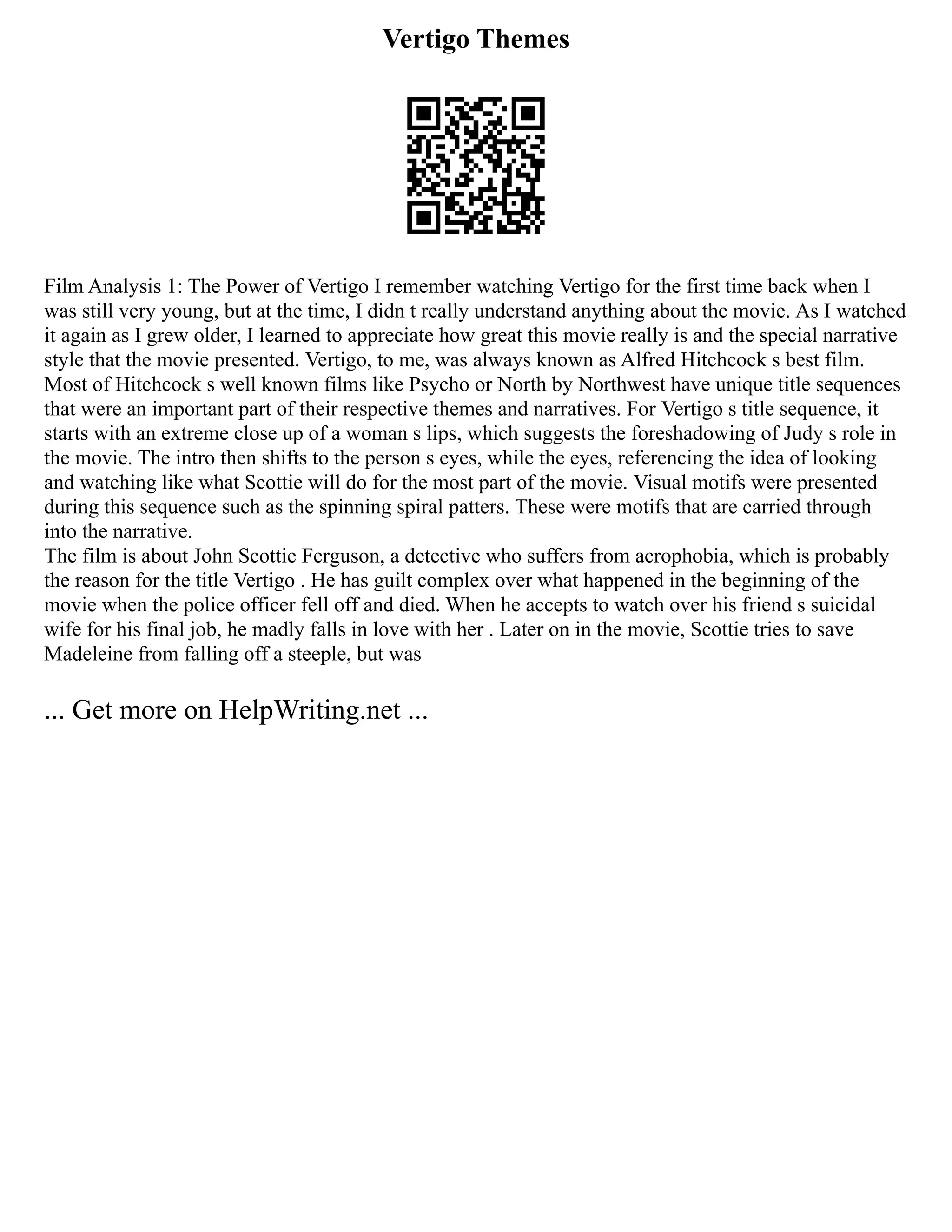 Vertigo Themes
Film Analysis 1: The Power of Vertigo I remember watching Vertigo for the first time back when I
was still very young, but at the time, I didn t really understand anything about the movie. As I watched
it again as I grew older, I learned to appreciate how great this movie really is and the special narrative
style that the movie presented. Vertigo, to me, was always known as Alfred Hitchcock s best film.
Most of Hitchcock s well known films like Psycho or North by Northwest have unique title sequences
that were an important part of their respective themes and narratives. For Vertigo s title sequence, it
starts with an extreme close up of a woman s lips, which suggests the foreshadowing of Judy s role in
the movie. The intro then shifts to the person s eyes, while the eyes, referencing the idea of looking
and watching like what Scottie will do for the most part of the movie. Visual motifs were presented
during this sequence such as the spinning spiral patters. These were motifs that are carried through
into the narrative.
The film is about John Scottie Ferguson, a detective who suffers from acrophobia, which is probably
the reason for the title Vertigo . He has guilt complex over what happened in the beginning of the
movie when the police officer fell off and died. When he accepts to watch over his friend s suicidal
wife for his final job, he madly falls in love with her . Later on in the movie, Scottie tries to save
Madeleine from falling off a steeple, but was
... Get more on HelpWriting.net ...
 