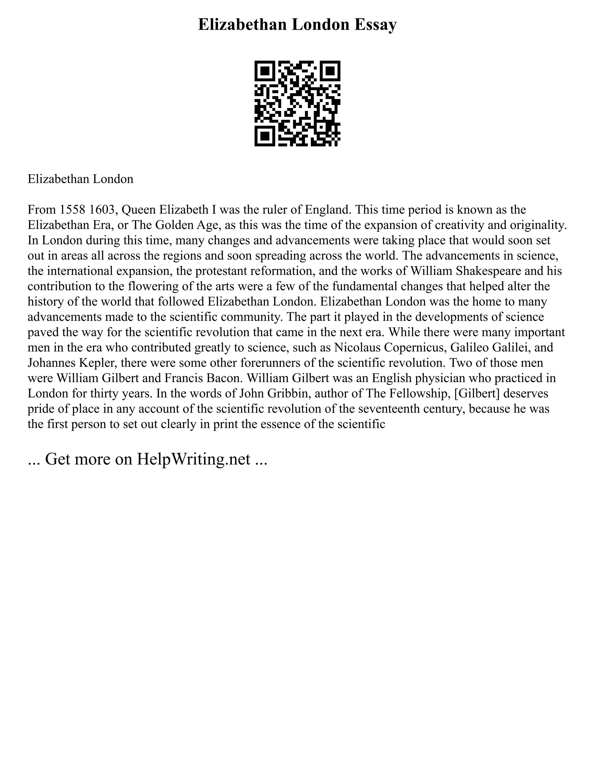 Elizabethan London Essay
Elizabethan London
From 1558 1603, Queen Elizabeth I was the ruler of England. This time period is known as the
Elizabethan Era, or The Golden Age, as this was the time of the expansion of creativity and originality.
In London during this time, many changes and advancements were taking place that would soon set
out in areas all across the regions and soon spreading across the world. The advancements in science,
the international expansion, the protestant reformation, and the works of William Shakespeare and his
contribution to the flowering of the arts were a few of the fundamental changes that helped alter the
history of the world that followed Elizabethan London. Elizabethan London was the home to many
advancements made to the scientific community. The part it played in the developments of science
paved the way for the scientific revolution that came in the next era. While there were many important
men in the era who contributed greatly to science, such as Nicolaus Copernicus, Galileo Galilei, and
Johannes Kepler, there were some other forerunners of the scientific revolution. Two of those men
were William Gilbert and Francis Bacon. William Gilbert was an English physician who practiced in
London for thirty years. In the words of John Gribbin, author of The Fellowship, [Gilbert] deserves
pride of place in any account of the scientific revolution of the seventeenth century, because he was
the first person to set out clearly in print the essence of the scientific
... Get more on HelpWriting.net ...
 