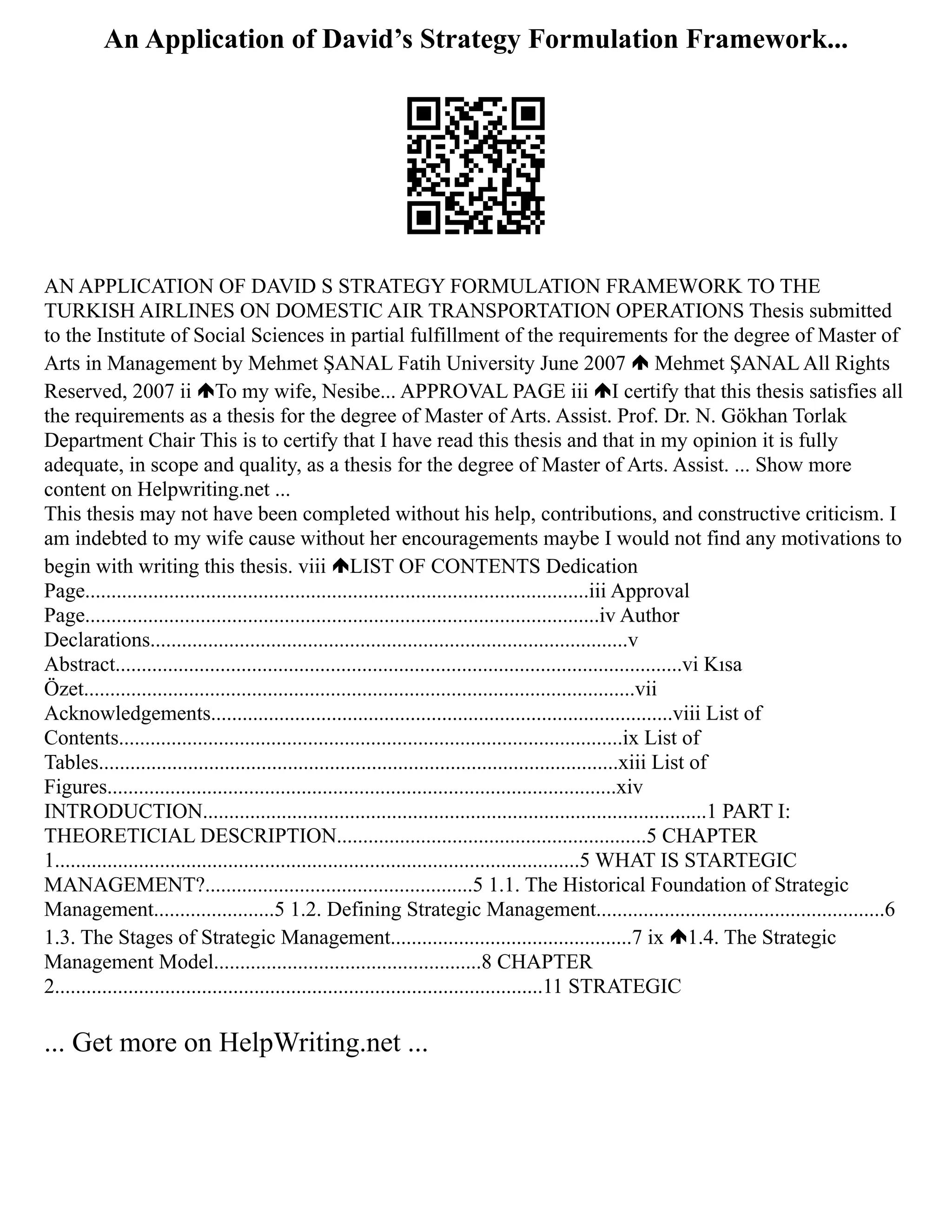 An Application of David’s Strategy Formulation Framework...
AN APPLICATION OF DAVID S STRATEGY FORMULATION FRAMEWORK TO THE
TURKISH AIRLINES ON DOMESTIC AIR TRANSPORTATION OPERATIONS Thesis submitted
to the Institute of Social Sciences in partial fulfillment of the requirements for the degree of Master of
Arts in Management by Mehmet ŞANAL Fatih University June 2007 Mehmet ŞANAL All Rights
Reserved, 2007 ii To my wife, Nesibe... APPROVAL PAGE iii I certify that this thesis satisfies all
the requirements as a thesis for the degree of Master of Arts. Assist. Prof. Dr. N. Gökhan Torlak
Department Chair This is to certify that I have read this thesis and that in my opinion it is fully
adequate, in scope and quality, as a thesis for the degree of Master of Arts. Assist. ... Show more
content on Helpwriting.net ...
This thesis may not have been completed without his help, contributions, and constructive criticism. I
am indebted to my wife cause without her encouragements maybe I would not find any motivations to
begin with writing this thesis. viii LIST OF CONTENTS Dedication
Page................................................................................................iii Approval
Page..................................................................................................iv Author
Declarations...........................................................................................v
Abstract............................................................................................................vi Kısa
Özet.........................................................................................................vii
Acknowledgements........................................................................................viii List of
Contents................................................................................................ix List of
Tables...................................................................................................xiii List of
Figures.................................................................................................xiv
INTRODUCTION................................................................................................1 PART I:
THEORETICIAL DESCRIPTION...........................................................5 CHAPTER
1....................................................................................................5 WHAT IS STARTEGIC
MANAGEMENT?...................................................5 1.1. The Historical Foundation of Strategic
Management.......................5 1.2. Defining Strategic Management.......................................................6
1.3. The Stages of Strategic Management..............................................7 ix 1.4. The Strategic
Management Model...................................................8 CHAPTER
2.............................................................................................11 STRATEGIC
... Get more on HelpWriting.net ...
 
