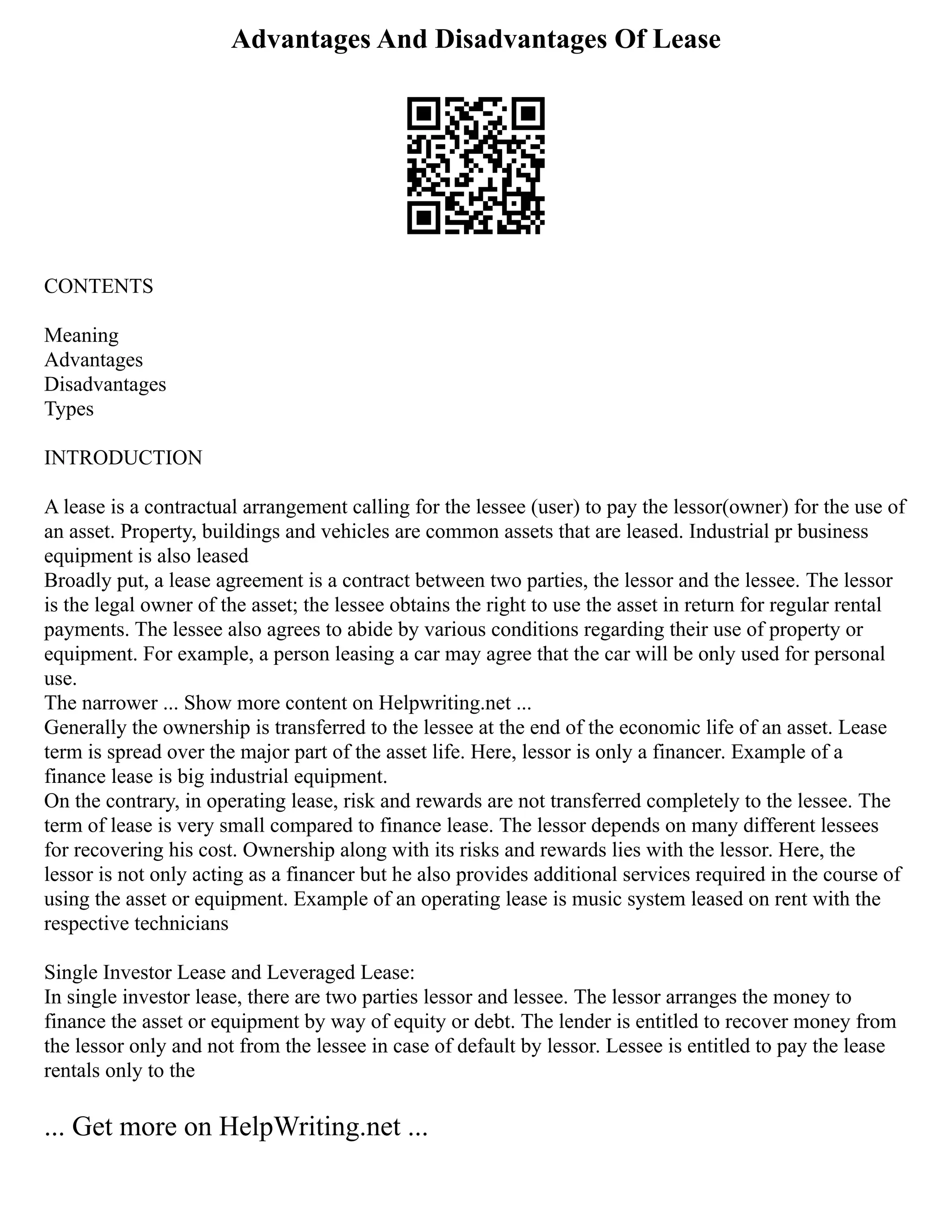 Advantages And Disadvantages Of Lease
CONTENTS
Meaning
Advantages
Disadvantages
Types
INTRODUCTION
A lease is a contractual arrangement calling for the lessee (user) to pay the lessor(owner) for the use of
an asset. Property, buildings and vehicles are common assets that are leased. Industrial pr business
equipment is also leased
Broadly put, a lease agreement is a contract between two parties, the lessor and the lessee. The lessor
is the legal owner of the asset; the lessee obtains the right to use the asset in return for regular rental
payments. The lessee also agrees to abide by various conditions regarding their use of property or
equipment. For example, a person leasing a car may agree that the car will be only used for personal
use.
The narrower ... Show more content on Helpwriting.net ...
Generally the ownership is transferred to the lessee at the end of the economic life of an asset. Lease
term is spread over the major part of the asset life. Here, lessor is only a financer. Example of a
finance lease is big industrial equipment.
On the contrary, in operating lease, risk and rewards are not transferred completely to the lessee. The
term of lease is very small compared to finance lease. The lessor depends on many different lessees
for recovering his cost. Ownership along with its risks and rewards lies with the lessor. Here, the
lessor is not only acting as a financer but he also provides additional services required in the course of
using the asset or equipment. Example of an operating lease is music system leased on rent with the
respective technicians
Single Investor Lease and Leveraged Lease:
In single investor lease, there are two parties lessor and lessee. The lessor arranges the money to
finance the asset or equipment by way of equity or debt. The lender is entitled to recover money from
the lessor only and not from the lessee in case of default by lessor. Lessee is entitled to pay the lease
rentals only to the
... Get more on HelpWriting.net ...
 