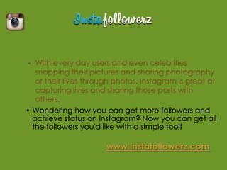 •  With every day users and even celebrities
   snapping their pictures and sharing photography
   or their lives through photos, Instagram is great at
   capturing lives and sharing those parts with
   others.
• Wondering how you can get more followers and
  achieve status on Instagram? Now you can get all
  the followers you'd like with a simple tool!
 